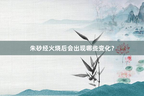 朱砂经火烧后会出现哪些变化？