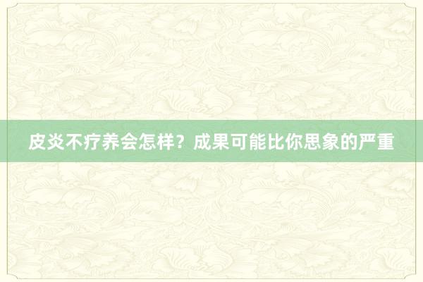 皮炎不疗养会怎样？成果可能比你思象的严重